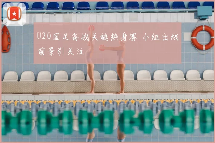 U20国足备战关键热身赛 小组出线前景引关注