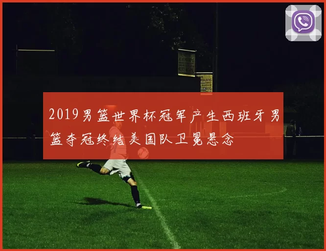 2019男篮世界杯冠军产生西班牙男篮夺冠终结美国队卫冕悬念
