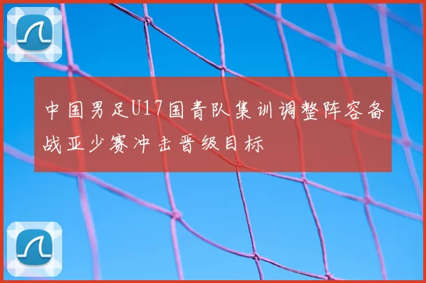 中国男足U17国青队集训调整阵容备战亚少赛冲击晋级目标