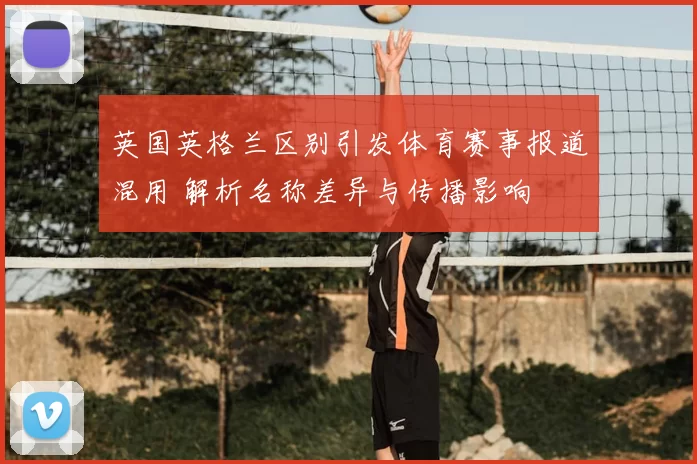 英国英格兰区别引发体育赛事报道混用 解析名称差异与传播影响