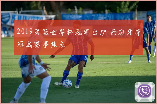 2019男篮世界杯冠军出炉 西班牙夺冠成赛事焦点