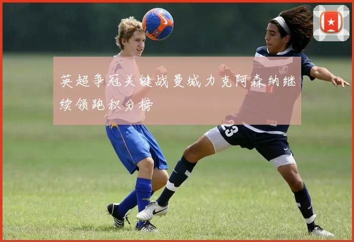 英超争冠关键战曼城力克阿森纳继续领跑积分榜