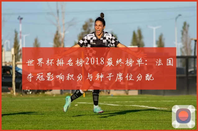 世界杯排名榜2018最终榜单:法国夺冠影响积分与种子席位分配