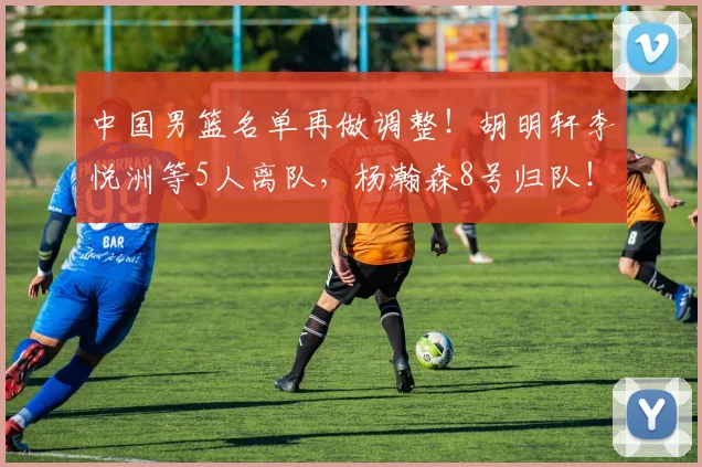 中国男篮名单再做调整！胡明轩李悦洲等5人离队，杨瀚森8号归队！