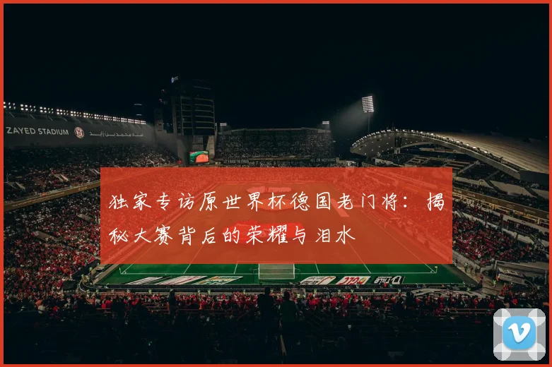 独家专访原世界杯德国老门将：揭秘大赛背后的荣耀与泪水