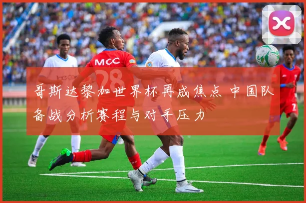 哥斯达黎加世界杯再成焦点 中国队备战分析赛程与对手压力