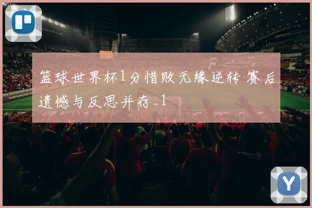 篮球世界杯1分惜败无缘逆转 赛后遗憾与反思并存_1