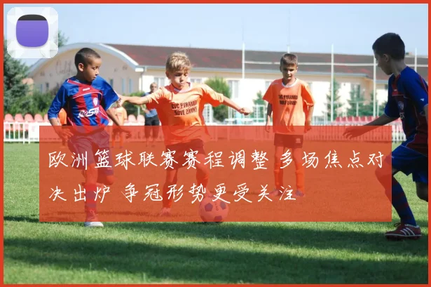 欧洲篮球联赛赛程调整 多场焦点对决出炉 争冠形势更受关注