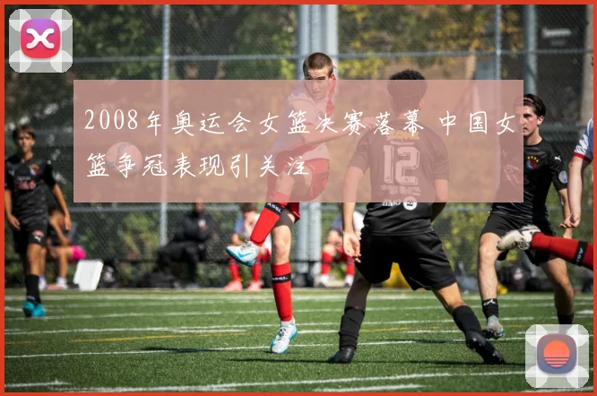 2008年奥运会女篮决赛落幕 中国女篮争冠表现引关注
