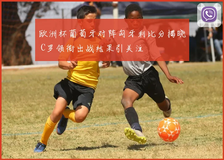 欧洲杯葡萄牙对阵匈牙利比分揭晓 C罗领衔出战结果引关注