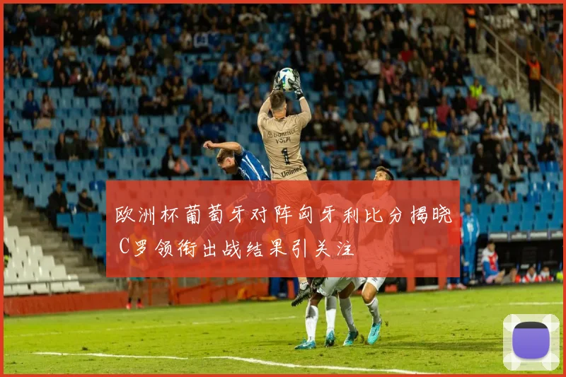 欧洲杯葡萄牙对阵匈牙利比分揭晓 C罗领衔出战结果引关注