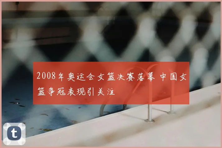 2008年奥运会女篮决赛落幕 中国女篮争冠表现引关注