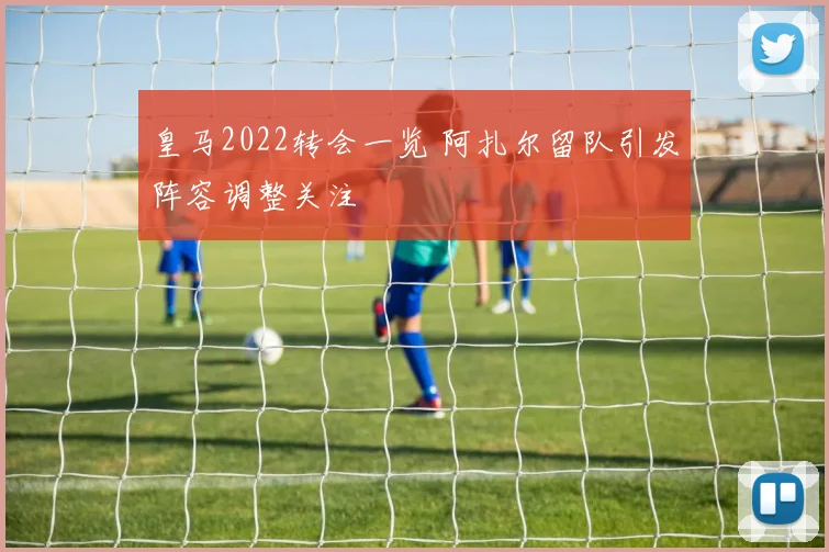 皇马2022转会一览 阿扎尔留队引发阵容调整关注