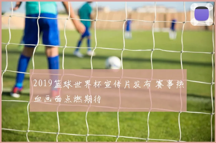 2019篮球世界杯宣传片发布 赛事热血画面点燃期待