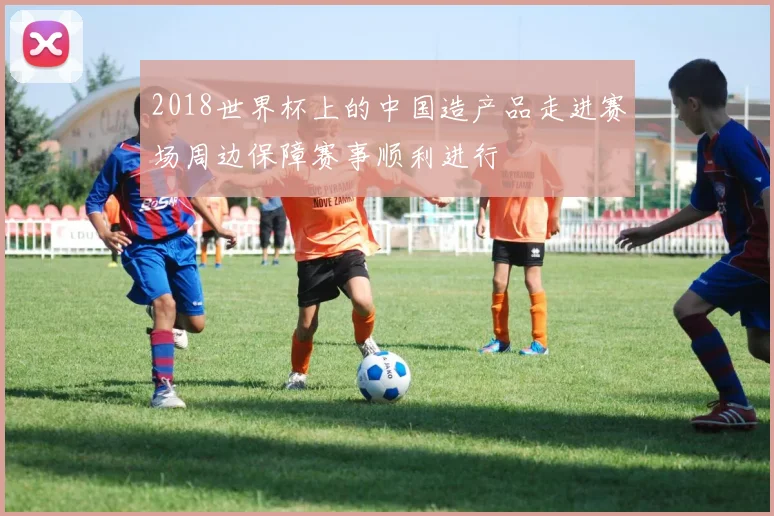 2018世界杯上的中国造产品走进赛场周边保障赛事顺利进行