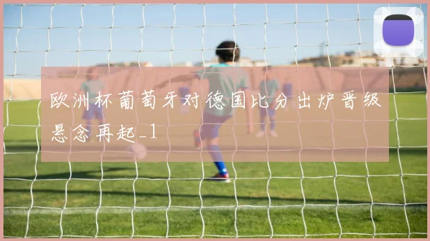 欧洲杯葡萄牙对德国比分出炉晋级悬念再起_1