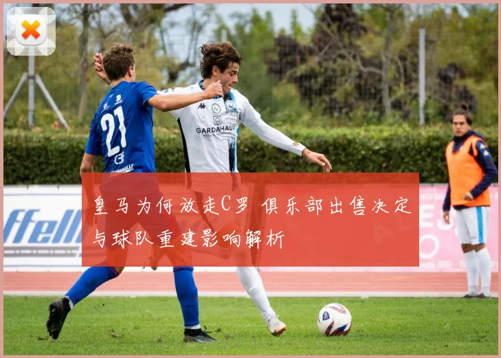 皇马为何放走C罗 俱乐部出售决定与球队重建影响解析