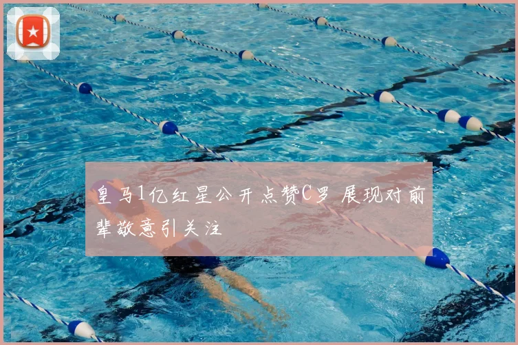 皇马1亿红星公开点赞C罗 展现对前辈敬意引关注