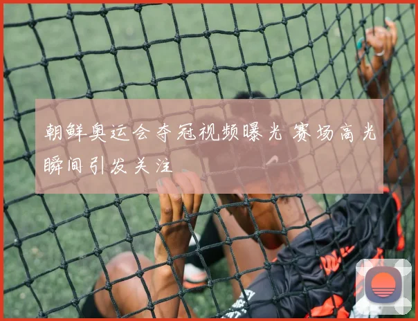 朝鲜奥运会夺冠视频曝光 赛场高光瞬间引发关注