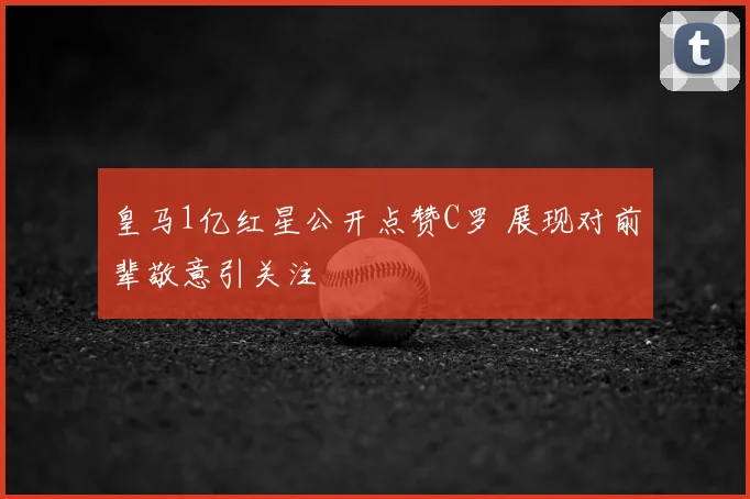 皇马1亿红星公开点赞C罗 展现对前辈敬意引关注