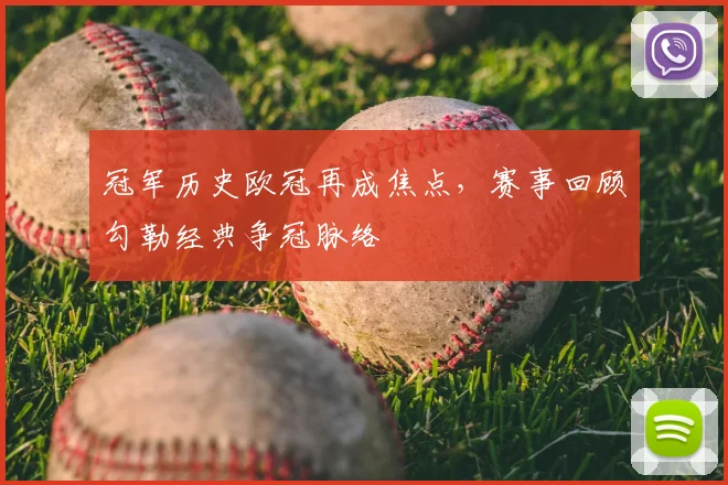 冠军历史欧冠再成焦点，赛事回顾勾勒经典争冠脉络