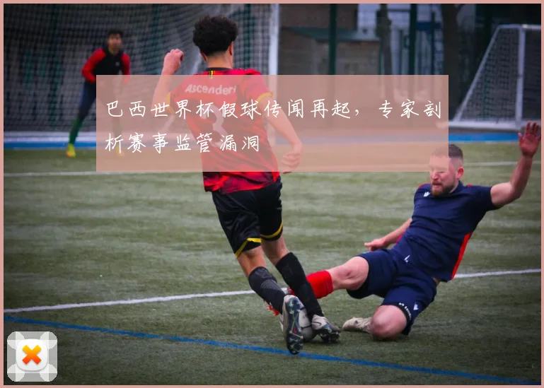 巴西世界杯假球传闻再起,专家剖析赛事监管漏洞